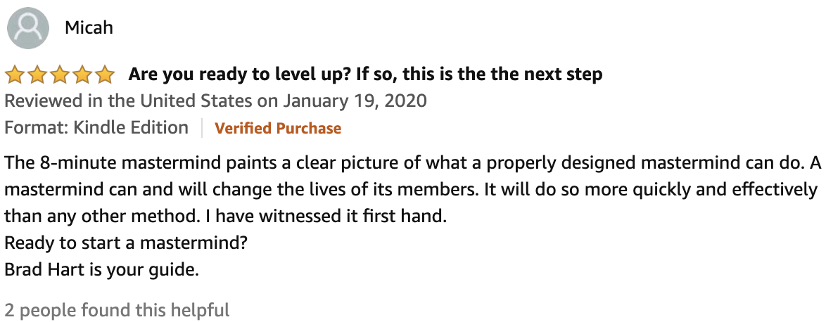 Review From Micah  5.0 out of 5 stars Are you ready to level up? If so, this is the the next step  The 8-minute mastermind paints a clear picture of what a properly designed mastermind can do. A mastermind can and will change the lives of its members. It will do so more quickly and effectively than any other method. I have witnessed it first hand. Ready to start a mastermind? Brad Hart is your guide.