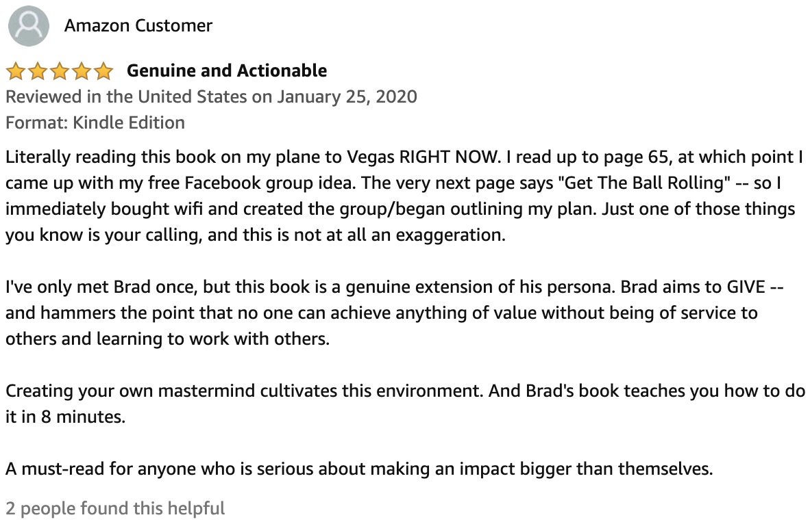 Review From Amazon Customer  5.0 out of 5 stars Genuine and Actionable  Literally reading this book on my plane to Vegas RIGHT NOW. I read up to page 65, at which point I came up with my free Facebook group idea. The very next page says "Get The Ball Rolling" -- so I immediately bought wifi and created the group/began outlining my plan. Just one of those things you know is your calling, and this is not at all an exaggeration.  I've only met Brad once, but this book is a genuine extension of his persona. Brad aims to GIVE -- and hammers the point that no one can achieve anything of value without being of service to others and learning to work with others.  Creating your own mastermind cultivates this environment. And Brad's book teaches you how to do it in 8 minutes.  A must-read for anyone who is serious about making an impact bigger than themselves.