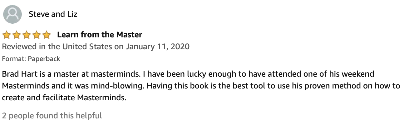 Review From Steve and Liz  5.0 out of 5 stars Learn from the Master  Brad Hart is a master at masterminds. I have been lucky enough to have attended one of his weekend Masterminds and it was mind-blowing. Having this book is the best tool to use his proven method on how to create and facilitate Masterminds.